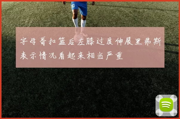 字母哥扣篮后左膝过度伸展里弗斯表示情况看起来相当严重