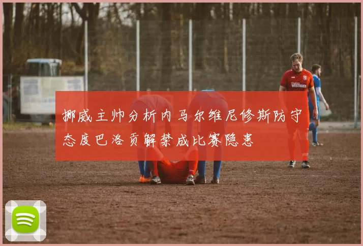 挪威主帅分析内马尔维尼修斯防守态度巴洛贡解禁成比赛隐患