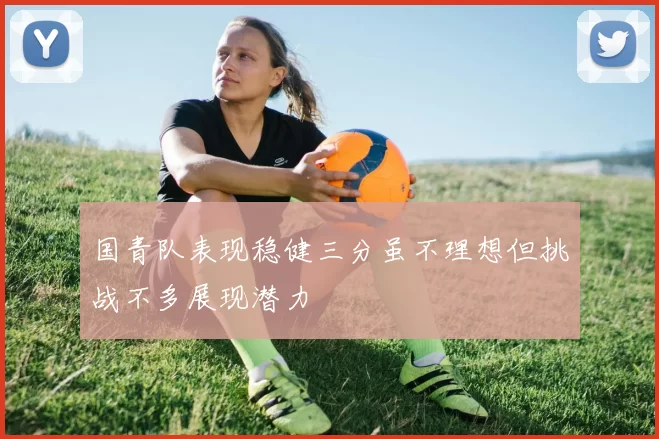 国青队表现稳健三分虽不理想但挑战不多展现潜力