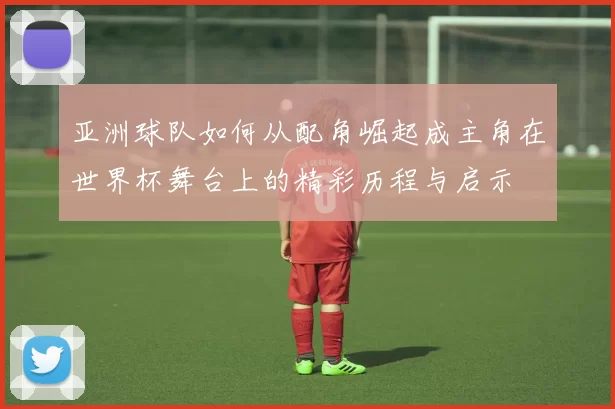 亚洲球队如何从配角崛起成主角在世界杯舞台上的精彩历程与启示