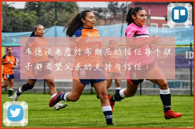 韦德谈老詹对布朗尼的信任每个孩子都渴望父亲的支持与信任