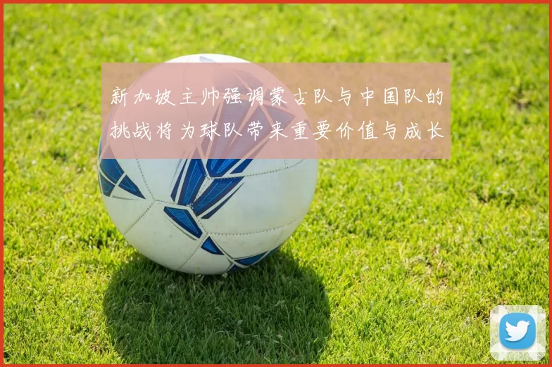 新加坡主帅强调蒙古队与中国队的挑战将为球队带来重要价值与成长机会
