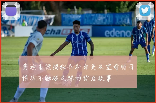 费迪南德揭秘乔科尔更衣室奇特习惯从不触碰足球的背后故事