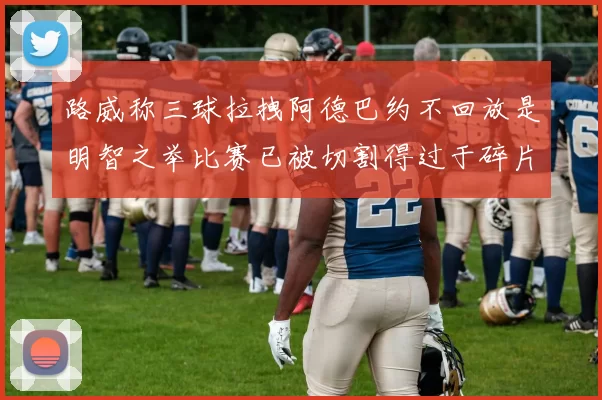 路威称三球拉拽阿德巴约不回放是明智之举比赛已被切割得过于碎片化