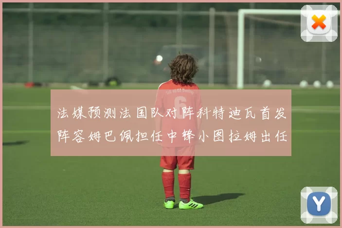 法媒预测法国队对阵科特迪瓦首发阵容姆巴佩担任中锋小图拉姆出任左边锋