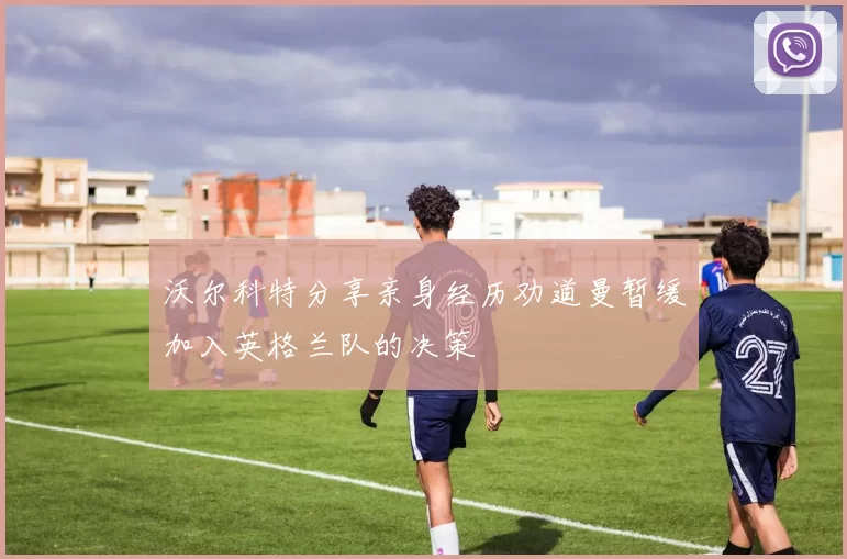 沃尔科特分享亲身经历劝道曼暂缓加入英格兰队的决策
