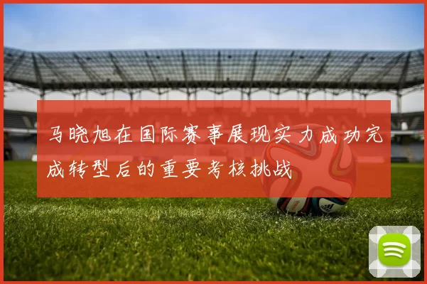 马晓旭在国际赛事展现实力成功完成转型后的重要考核挑战
