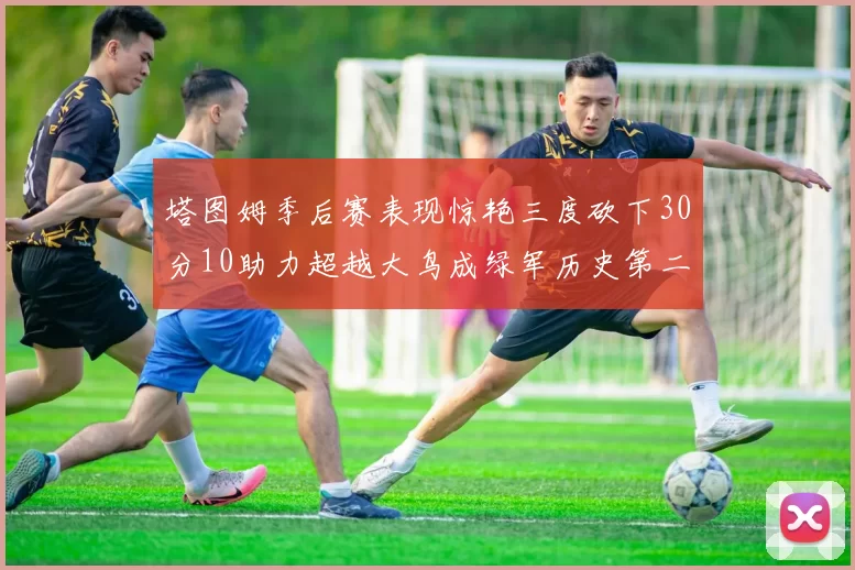 塔图姆季后赛表现惊艳三度砍下30分10助力超越大鸟成绿军历史第二