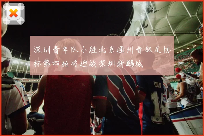 深圳青年队小胜北京通州晋级足协杯第四轮将迎战深圳新鹏城